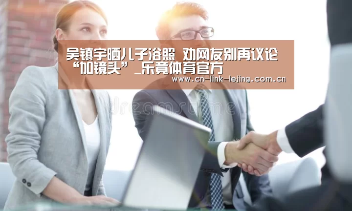吴镇宇晒儿子浴照 劝网友别再议论“加镜头”_乐竟体育官方(图3) 乐竟体育官方
